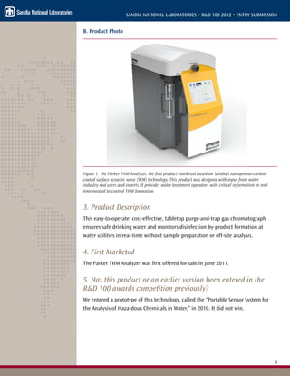 3
SANDIA NATIONAL LABORATORIES • R&D 100 2012 • ENTRY SUBMISSION
B. Product Photo
Figure 1. The Parker THM Analyzer, the first product marketed based on Sandia’s nanoporous-carbon-
coated surface acoustic wave (SAW) technology. This product was designed with input from water
industry end users and experts. It provides water treatment operators with critical information in real-
time needed to control THM formation.
3. Product Description
This easy-to-operate, cost-effective, tabletop purge-and-trap gas chromatograph
ensures safe drinking water and monitors disinfection by-product formation at
water utilities in real-time without sample preparation or off-site analysis.
4. First Marketed
The Parker THM Analyzer was first offered for sale in June 2011.
5. Has this product or an earlier version been entered in the
R&D 100 awards competition previously?
We entered a prototype of this technology, called the “Portable Sensor System for
the Analysis of Hazardous Chemicals in Water,” in 2010. It did not win.
 