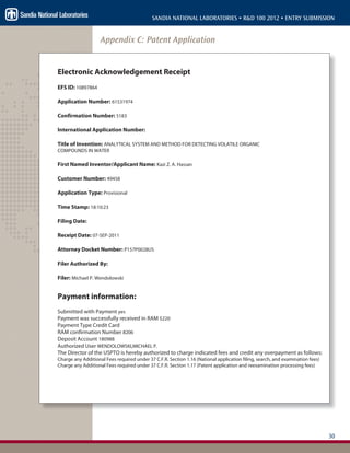 30
SANDIA NATIONAL LABORATORIES • R&D 100 2012 • ENTRY SUBMISSION
Appendix C: Patent Application
Electronic Acknowledgement Receipt
EFS ID: 10897864
Application Number: 61531974
Confirmation Number: 5183
International Application Number:
Title of Invention: ANALYTICAL SYSTEM AND METHOD FOR DETECTING VOLATILE ORGANIC
COMPOUNDS IN WATER
First Named Inventor/Applicant Name: Kazi Z. A. Hassan
Customer Number: 49458
Application Type: Provisional
Time Stamp: 18:10:23
Filing Date:
Receipt Date: 07-SEP-2011
Attorney Docket Number: P157P0028US
Filer Authorized By:
Filer: Michael P. Wendolowski
Payment information:
Submitted with Payment yes
Payment was successfully received in RAM $220
Payment Type Credit Card
RAM confirmation Number 8206
Deposit Account 180988
Authorized User WENDOLOWSKI,MICHAEL P.
The Director of the USPTO is hereby authorized to charge indicated fees and credit any overpayment as follows:
Charge any Additional Fees required under 37 C.F.R. Section 1.16 (National application filing, search, and examination fees)
Charge any Additional Fees required under 37 C.F.R. Section 1.17 (Patent application and reexamination processing fees)
 