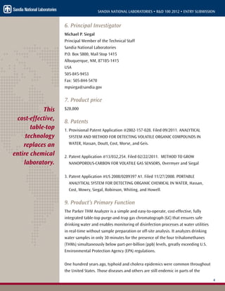 4
SANDIA NATIONAL LABORATORIES • R&D 100 2012 • ENTRY SUBMISSION
6. Principal Investigator
Michael P. Siegal
Principal Member of the Technical Staff
Sandia National Laboratories
P.O. Box 5800, Mail Stop 1415
Albuquerque, NM, 87185-1415
USA
505-845-9453
Fax: 505-844-5470
mpsiega@sandia.gov
7. Product price
$28,800
8. Patents
1. Provisional Patent Application #2802-157-028. Filed 09/2011. ANALYTICAL
SYSTEM AND METHOD FOR DETECTING VOLATILE ORGANIC COMPOUNDS IN
WATER, Hassan, Doutt, Cost, Morse, and Geis.
2. Patent Application #13/032,254. Filed 02/22/2011. METHOD TO GROW
NANOPOROUS-CARBON FOR VOLATILE GAS SENSORS, Overmyer and Siegal
3. Patent Application #US 2008/0289397 A1. Filed 11/27/2008. PORTABLE
ANALYTICAL SYSTEM FOR DETECTING ORGANIC CHEMICAL IN WATER, Hassan,
Cost, Mowry, Siegal, Robinson, Whiting, and Howell.
9. Product’s Primary Function
The Parker THM Analyzer is a simple and easy-to-operate, cost-effective, fully
integrated table-top purge-and-trap gas chromatograph (GC) that ensures safe
drinking water and enables monitoring of disinfection processes at water utilities
in real-time without sample preparation or off-site analysis. It analyzes drinking
water samples in only 30 minutes for the presence of the four trihalomethanes
(THMs) simultaneously below part-per-billion (ppb) levels, greatly exceeding U.S.
Environmental Protection Agency (EPA) regulations.
One hundred years ago, typhoid and cholera epidemics were common throughout
the United States. Those diseases and others are still endemic in parts of the
This
cost-effective,
table-top
technology
replaces an
entire chemical
laboratory.
 