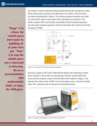 6
SANDIA NATIONAL LABORATORIES • R&D 100 2012 • ENTRY SUBMISSION
one another, with the individual THMs being detected by the nanoporous-carbon
(NPC)-coated surface acoustic wave (SAW) device for analysis. These functions
are shown schematically in Figure 2. The software program identifies each THM
as it exits the GC column and analyzes their individual concentrations. The
ability to obtain THM results quickly and reliably without sample preparation
provides water treatment operators with the information they need to control the
formation of THMS.
Figure 2. The Parker THM Analyzer plumbing schematic
Running a sample on the Parker THM Analyzer begins with collecting a treated
water sample in a 40 mL EPA vial and pouring it into the sample holder that
screws into the analyzer, shown on the left side of the analyzer in Figure 3. The
operator then clicks on the “START” icon on the laptop screen, names the sample,
clicks “OK”, and waits only 28 minutes for the detailed results.
Figure 3. Analyzer and laptop for system control and analysis
“Purge” is to
release the
volatile gases
from water by
bubbling air
or some inert
gas. “Trap”
is to trap the
volatile gases
one is interested
in detecting.
We use a
preconcentrator
that
preferentially
holds, or traps,
the THM gases.
 