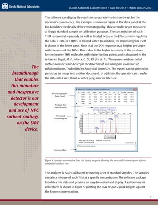 7
SANDIA NATIONAL LABORATORIES • R&D 100 2012 • ENTRY SUBMISSION
The software can display the results in several easy-to-interpret ways for the
operator’s convenience. One example is shown in Figure 4. The data panel at the
top tabulates the details of the chromatography. This particular result measured
a 10 ppb standard sample for calibration purposes. The concentration of each
THM is recorded separately, as well as totaled because the EPA currently regulates
the Total THMs, or TTHMs, in treated water. In addition, the chromatogram itself
is shown in the lower panel. Note that the SAW response peak heights get larger
with the mass of the THMs. This is due to the higher sensitivity of the analyzer
for the heavier THM molecules with higher boiling points, and is discussed in the
reference Siegal, M. P.; Mowry, C. D.; Pfeifer, K. B., “Nanoporous-carbon coated
surface-acoustic-wave device for the detection of sub-nanogram quantities of
trihalomethanes,” submitted to Analytical Chemistry. The reports can be printed or
pasted as an image into another document. In addition, the operator can transfer
the data into Excel, Word, or other programs for later use.
Figure 4. Analysis run window from the laptop program showing the processed chromatogram after a
completed analysis run.
The analyzer is easily calibrated by running a set of standard samples. The samples
contain a mixture of each THM at a specific concentration. The software package
tabulates this data and provides an easy-to-understand display. A calibration for
chloroform is shown in Figure 5, plotting the SAW response peak heights against
the known concentrations.
The
breakthrough
that enables
this miniature
and inexpensive
detector is our
development
and use of NPC
sorbent coatings
on the SAW
device.
 