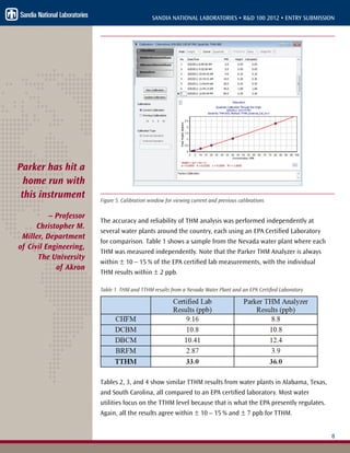 8
SANDIA NATIONAL LABORATORIES • R&D 100 2012 • ENTRY SUBMISSION
Figure 5. Calibration window for viewing current and previous calibrations
The accuracy and reliability of THM analysis was performed independently at
several water plants around the country, each using an EPA Certified Laboratory
for comparison. Table 1 shows a sample from the Nevada water plant where each
THM was measured independently. Note that the Parker THM Analyzer is always
within ± 10 – 15 % of the EPA certified lab measurements, with the individual
THM results within ± 2 ppb.
Table 1. THM and TTHM results from a Nevada Water Plant and an EPA Certified Laboratory
Tables 2, 3, and 4 show similar TTHM results from water plants in Alabama, Texas,
and South Carolina, all compared to an EPA certified laboratory. Most water
utilities focus on the TTHM level because that is what the EPA presently regulates.
Again, all the results agree within ± 10 – 15 % and ± 7 ppb for TTHM.
Parker has hit a
home run with
this instrument
– Professor
Christopher M.
Miller, Department
of Civil Engineering,
The University
of Akron
 