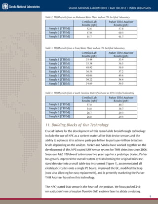 9
SANDIA NATIONAL LABORATORIES • R&D 100 2012 • ENTRY SUBMISSION
Table 2. TTHM results from an Alabama Water Plant and an EPA Certified Laboratory
Table 3. TTHM results from a Texas Water Plant and an EPA Certified Laboratory
Table 4. TTHM results from a South Carolina Water Plant and an EPA Certified Laboratory
11. Building Blocks of Our Technology
Crucial factors for the development of this remarkable breakthrough technology
include the use of NPC as a sorbent material for SAW device sensors and the
ability to optimize it to achieve parts-per-billion to parts-per-trillion detection
levels depending on the analyte. Parker and Sandia have worked together on the
development of this NPC-coated SAW sensor system for THM detection since 2006.
Since our R&D 100 Award submission two years ago for a prototype device, Parker
has greatly improved the overall system by transforming the original briefcase-
sized detector into a small table-top instrument (Figure 1), accommodated all
electrical circuitry onto a single PC board, improved the GC, modified the trap
(now also allowing for easy replacement), and is presently marketing the Parker
THM Analyzer based on this technology.
The NPC-coated SAW sensor is the heart of the product. We focus pulsed 248-
nm radiation from a krypton fluoride (KrF) excimer laser to ablate a rotating
 