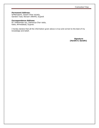 Curriculum Vitae
Permanent Address:
9/Mehulpark, Vasant Vihar society,
Gandevi road, Navsari-396445, Gujarat
Correspondence Address:
B-7 Millkamdar soc, Vakhariya Char rasta,
Kalol, Ahmedabad, Gujarat.
I hereby declare that all the information given above is true and correct to the best of my
knowledge and belief.
Signature
(Hardik S. Gandhi)
 
