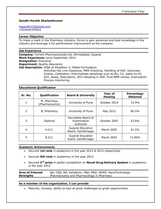 Curriculum Vitae
Gandhi Hardik Shaileshkumar
hsgandhi12@gmail.com
+919429709922
Career Objective
To make a mark in the Pharmacy industry; thrive to gain advanced and best knowledge in the
industry and leverage it for performance improvement at the company.
Job Experience
Company: Torrent Pharmaceuticals Ltd, Ahmedabad, Gujarat
Work Experience: since September 2014
Designation: Executive
Department: Quality Assurance
Job Description: IPQA at Shopfloor in Tablet Formulation
Activities like Line Clearance, MRN Checking, Handling of SAP, Inprocess
Checks, Calibration, Intermediate samplings such as BU, CU, water by Kf,
OVI, Assay, Description, SFG releasing in SAP, Final BMR review, Granulation
Process monitoring.
Educational Qualification
Academic Achievements
 Secured 1st rank in academics in the year 2013 & 2014 respectively
 Secured 5th rank in academics in the year 2012
 Secured 2nd
prize in poster competition on Novel Drug Delivery System in academics
in the year 2013
Area of Interest QA, CQA, RA, Validation, F&D, R&D, NDDS, NanoTechnology
Strengths Pharmaceutics and Pharmacology in Pharmacy
As a member of the organization, I can provide
 Maturity, honesty, ability to look at great challenges as great opportunities.
Sr. No. Qualification Board & University
Year of
Passing
Percentage
Obtained
1
M. Pharmacy
(Pharmaceutics)
University of Pune October 2014 72.9%
2 B. Pharmacy University of Pune May 2012 66.5%
3 Diploma
Karnataka Board of
Examination
Authority
October 2007 53.6%
4 H.S.C.
Gujarat Education
Board, Gandhinagar
March 2005 41.5%
5 S.S.C.
Gujarat Education
board, Gandhinagar
March 2003 71.85%
 