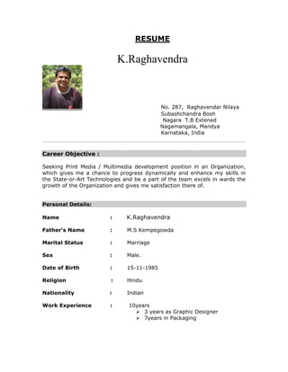 RESUME
K.Raghavendra
No. 287, Raghavendar Nilaya
Subashchandra Bosh
Nagara T.B Extened
Nagamangala, Mandya
Karnataka, India
Career Objective :
Seeking Print Media / Multimedia development position in an Organization,
which gives me a chance to progress dynamically and enhance my skills in
the State-or-Art Technologies and be a part of the team excels in wards the
growth of the Organization and gives me satisfaction there of.
Personal Details:
Name : K.Raghavendra
Father’s Name : M.S Kempegowda
Marital Status : Marriage
Sex : Male.
Date of Birth : 15-11-1985
Religion : Hindu
Nationality : Indian
Work Experience : 10years
 3 years as Graphic Designer
 7years in Packaging
 