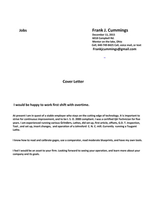 Jobs Frank J. Cummings
December 11, 2015
6018 Campbell Rd.
Mentor on the lake, Ohio
Cell; 440-749-8425 Call, voice mail, or text
Frankjcummings@gmail.com
Cover Letter
I would be happy to work first shift with overtime.
At present I am in quest of a stable employer who stays on the cutting edge of technology. It is important to
strive for continuous improvement, and to be I. S. O. 2000 compliant. I was a certified QA Technician for five
years. I am experienced running various Grinders, Lathes, did set up, first article, offsets, G.D. T. Inspection,
Tool , and set up, insert changes, and operation of a Johnsford C. N. C. mill. Currently running a Tsugami
Lathe.
I know how to read and calibrate gages, use a comparator, read moderate blueprints, and have my own tools.
I feel I would be an asset to your firm. Looking forward to seeing your operation, and learn more about your
company and its goals.
 