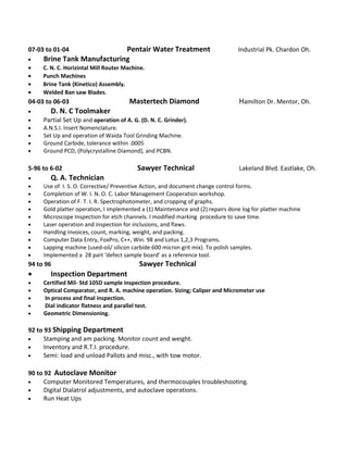 07-03 to 01-04 Pentair Water Treatment Industrial Pk. Chardon Oh.
• Brine Tank Manufacturing
• C. N. C. Horizintal Mill Router Machine.
• Punch Machines
• Brine Tank (Kinetico) Assembly.
• Welded Ban saw Blades.
04-03 to 06-03 Mastertech Diamond Hamilton Dr. Mentor, Oh.
• D. N. C Toolmaker
• Partial Set Up and operation of A. G. (D. N. C. Grinder).
• A.N.S.I. Insert Nomenclature.
• Set Up and operation of Waida Tool Grinding Machine.
• Ground Carbide, tolerance within .0005
• Ground PCD, (Polycrystalline Diamond), and PCBN.
5-96 to 6-02 Sawyer Technical Lakeland Blvd. Eastlake, Oh.
• Q. A. Technician
• Use of I. S. O. Corrective/ Preventive Action, and document change control forms.
• Completion of W. I. N. O. C. Labor Management Cooperation workshop.
• Operation of F. T. I. R. Spectrophotometer, and cropping of graphs.
• Gold platter operation, I implemented a (1) Maintenance and (2) repairs done log for platter machine
• Microscope Inspection for etch channels. I modified marking procedure to save time.
• Laser operation and inspection for inclusions, and flaws.
• Handling Invoices, count, marking, weight, and packing.
• Computer Data Entry, FoxPro, C++, Win. 98 and Lotus 1,2,3 Programs.
• Lapping machine (used-oil/ silicon carbide 600 micron grit mix). To polish samples.
• Implemented a 28 part ‘defect sample board’ as a reference tool.
94 to 96 Sawyer Technical
• Inspection Department
• Certified Mil- Std 105D sample inspection procedure.
• Optical Comparator, and R. A. machine operation. Sizing; Caliper and Micrometer use
• In process and final inspection.
• Dial indicator flatness and parallel test.
• Geometric Dimensioning.
92 to 93 Shipping Department
• Stamping and am packing. Monitor count and weight.
• Inventory and R.T.I. procedure.
• Semi: load and unload Pallots and misc., with tow motor.
90 to 92 Autoclave Monitor
• Computer Monitored Temperatures, and thermocouples troubleshooting.
• Digital Dialatrol adjustments, and autoclave operations.
• Run Heat Ups
 
