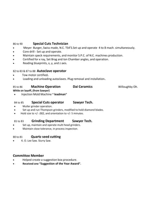 86 to 90 Special Cuts Technician
• Meyer Burger, Swiss made, N.C. TS4’S.Set up and operate 4 to 8 mach. simultaneously.
• Core drill - Set up and operate.
• Maintain speck requirements, and monitor S.P.C. of N.C. machines production.
• Certified for x ray, Set Brag and Ion Chamber angles, and operation.
• Reading blueprints, x, y, and z axis.
82 to 83 & 87 to 88 Autoclave operator
• Tow motor certified.
• Loading and unloading autoclaves. Plug removal and installation.
85 to 86 Machine Operation Dai Ceramics Willoughby Oh.
While on layoff, (from Sawyer)
• Injection Mold Machine “ leadman”
84 to 85 Special Cuts operator Sawyer Tech.
• Muller grinder operation.
• Set up and run Thompson grinders, modified to hold diamond blades.
• Hold size to +/- .002, and orientation to +/- 5 minutes.
81 to 83 Grinding Department Sawyer Tech.
• Set up, maintain and operate multi head grinders.
• Maintain close tolerance, in process inspection.
80 to 81 Quartz seed cutting
• K. O. Lee Saw. Slurry Saw.
Committee Member
• Helped create a suggestion box procedure.
• Received one “Suggestion of the Year Award”.
 