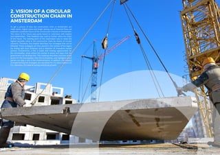 2. VISION OF A CIRCULAR
CONSTRUCTION CHAIN IN
AMSTERDAM
1514
To get a picture of how the construction chain in Amsterdam can
make better, higher-value and longer lasting use of material flows, we
explored a potential future of the construction industry in Amsterdam.
This vision of the future was partly based on interviews with experts
and stakeholders. Their feedback was used to further refine the vision
of the future. The starting point of this exploration was to retain the
highest possible value in the construction chain by means of circular
solutions. Therefore, this chapter describes four strategies that can be
followed. These strategies are then placed in the context of the region
(by linking with local initiatives and a selection of innovative market
parties). Furthermore, a link is made with trading opportunities for
the municipality, areas where the market is active and ways that the
government can facilitate this. The roadmap describes concrete action
points for the municipality, links this to timelines, and highlights which
parties can play a role in the implementation. In addition, the impacts
of implementing the strategies are calculated for: (1) value creation, (2)
CO2
-reduction, (3) material savings and (4) job growth.
 