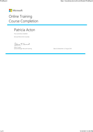 Patricia Acton
Has successfully completed:
Microsoft Word 2013 Essentials
Online Training
Course Completion
Alison Cunard
General Manager Microsoft Learning Date of achievement: 12 August 2015
PrintReport https://itacademy.microsoft.com/Header/PrintReport
1 of 1 9/10/2015 12:09 PM
 