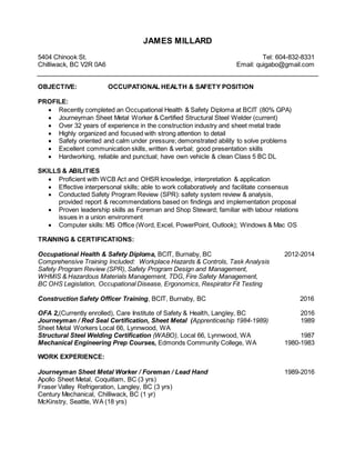 JAMES MILLARD
5404 Chinook St. Tel: 604-832-8331
Chilliwack, BC V2R 0A6 Email: quigabo@gmail.com
OBJECTIVE: OCCUPATIONAL HEALTH & SAFETY POSITION
PROFILE:
 Recently completed an Occupational Health & Safety Diploma at BCIT (80% GPA)
 Journeyman Sheet Metal Worker & Certified Structural Steel Welder (current)
 Over 32 years of experience in the construction industry and sheet metal trade
 Highly organized and focused with strong attention to detail
 Safety oriented and calm under pressure; demonstrated ability to solve problems
 Excellent communication skills, written & verbal; good presentation skills
 Hardworking, reliable and punctual; have own vehicle & clean Class 5 BC DL
SKILLS & ABILITIES
 Proficient with WCB Act and OHSR knowledge, interpretation & application
 Effective interpersonal skills; able to work collaboratively and facilitate consensus
 Conducted Safety Program Review (SPR): safety system review & analysis,
provided report & recommendations based on findings and implementation proposal
 Proven leadership skills as Foreman and Shop Steward; familiar with labour relations
issues in a union environment
 Computer skills: MS Office (Word, Excel, PowerPoint, Outlook); Windows & Mac OS
TRAINING & CERTIFICATIONS:
Occupational Health & Safety Diploma, BCIT, Burnaby, BC 2012-2014
Comprehensive Training Included: Workplace Hazards & Controls, Task Analysis
Safety Program Review (SPR), Safety Program Design and Management,
WHMIS & Hazardous Materials Management, TDG, Fire Safety Management,
BC OHS Legislation, Occupational Disease, Ergonomics, Respirator Fit Testing
Construction Safety Officer Training, BCIT, Burnaby, BC 2016
OFA 2,(Currently enrolled), Care Institute of Safety & Health, Langley, BC 2016
Journeyman / Red Seal Certification, Sheet Metal (Apprenticeship 1984-1989) 1989
Sheet Metal Workers Local 66, Lynnwood, WA
Structural Steel Welding Certification (WABO), Local 66, Lynnwood, WA 1987
Mechanical Engineering Prep Courses, Edmonds Community College, WA 1980-1983
WORK EXPERIENCE:
Journeyman Sheet Metal Worker / Foreman / Lead Hand 1989-2016
Apollo Sheet Metal, Coquitlam, BC (3 yrs)
Fraser Valley Refrigeration, Langley, BC (3 yrs)
Century Mechanical, Chilliwack, BC (1 yr)
McKinstry, Seattle, WA (18 yrs)
 