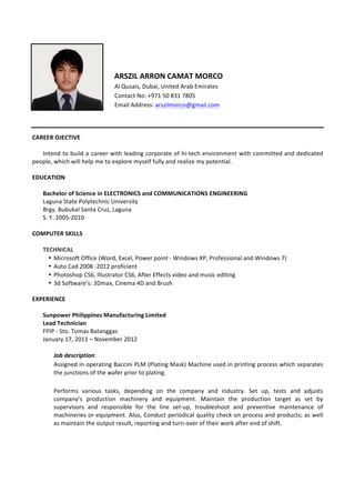  
	
  
	
  
	
  	
  	
  ARSZIL	
  ARRON	
  CAMAT	
  MORCO	
  
	
  	
  	
  	
  Al	
  Qusais,	
  Dubai,	
  United	
  Arab	
  Emirates	
  
	
  	
  	
  	
  Contact	
  No:	
  +971	
  50	
  831	
  7805	
  
	
  	
  	
  	
  Email	
  Address:	
  arszilmorco@gmail.com	
  
	
  
	
  
	
  
CAREER	
  OJECTIVE	
  
	
   	
  
	
   Intend	
  to	
  build	
  a	
  career	
  with	
  leading	
  corporate	
  of	
  hi-­‐tech	
  environment	
  with	
  committed	
  and	
  dedicated	
  
people,	
  which	
  will	
  help	
  me	
  to	
  explore	
  myself	
  fully	
  and	
  realize	
  my	
  potential.	
  
	
  
EDUCATION	
  
	
  
Bachelor	
  of	
  Science	
  in	
  ELECTRONICS	
  and	
  COMMUNICATIONS	
  ENGINEERING	
  
Laguna	
  State	
  Polytechnic	
  University	
  
Brgy.	
  Bubukal	
  Santa	
  Cruz,	
  Laguna	
  
S.	
  Y.	
  2005-­‐2010	
  	
  
	
  
COMPUTER	
  SKILLS	
  
	
  
TECHNICAL	
  
• Microsoft	
  Office	
  (Word,	
  Excel,	
  Power	
  point	
  -­‐	
  Windows	
  XP,	
  Professional	
  and	
  Windows	
  7)	
  
• Auto	
  Cad	
  2008	
  -­‐2012	
  proficient	
  
• Photoshop	
  CS6,	
  Illustrator	
  CS6,	
  After	
  Effects	
  video	
  and	
  music	
  editing	
  
• 3d	
  Software’s:	
  3Dmax,	
  Cinema	
  4D	
  and	
  Brush	
  
	
  
EXPERIENCE	
  
	
  
Sunpower	
  Philippines	
  Manufacturing	
  Limited	
  
Lead	
  Technician	
  
FPIP	
  -­‐	
  Sto.	
  Tomas	
  Batanggas	
  
January	
  17,	
  2011	
  –	
  November	
  2012	
  	
  
	
  
Job	
  description:	
  	
  
Assigned	
  in	
  operating	
  Baccini	
  PLM	
  (Plating	
  Mask)	
  Machine	
  used	
  in	
  printing	
  process	
  which	
  separates	
  
the	
  junctions	
  of	
  the	
  wafer	
  prior	
  to	
  plating.	
  
	
  
Performs	
   various	
   tasks,	
   depending	
   on	
   the	
   company	
   and	
   industry.	
   Set	
   up,	
   tests	
   and	
   adjusts	
  
company’s	
   production	
   machinery	
   and	
   equipment.	
   Maintain	
   the	
   production	
   target	
   as	
   set	
   by	
  
supervisors	
   and	
   responsible	
   for	
   the	
   line	
   set-­‐up,	
   troubleshoot	
   and	
   preventive	
   maintenance	
   of	
  
machineries	
  or	
  equipment.	
  Also,	
  Conduct	
  periodical	
  quality	
  check	
  on	
  process	
  and	
  products;	
  as	
  well	
  
as	
  maintain	
  the	
  output	
  result,	
  reporting	
  and	
  turn-­‐over	
  of	
  their	
  work	
  after	
  end	
  of	
  shift.	
  
	
  
	
  
	
  
 