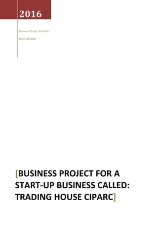 2016
Business Project Portfolio
Lauri Lakiasuo
[BUSINESS PROJECT FOR A
START-UP BUSINESS CALLED:
TRADING HOUSE CIPARC]
 