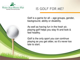 IS GOLF FOR ME?
Golf is a game for all – age groups, gender,
background, ability or disability.
As well as having fun in the fresh air,
playing golf helps you stay fit and look &
feel healthy.
Golf is the only sport you can continue
playing as you get older, so it’s never too
late to start.
 