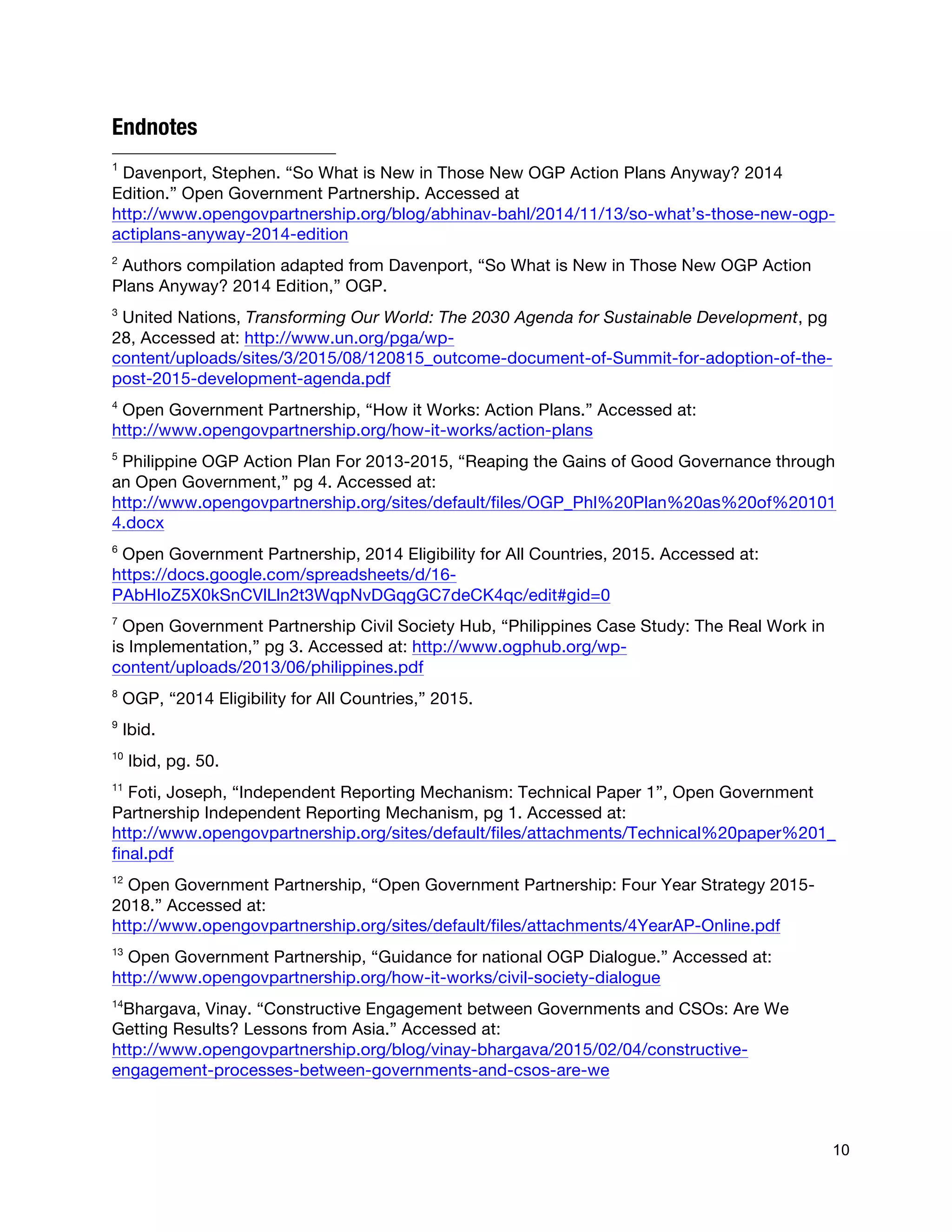  
10
Endnotes
	
  	
  	
  	
  	
  	
  	
  	
  	
  	
  	
  	
  	
  	
  	
  	
  	
  	
  	
  	
  	
  	
  	
  	
  	
  	
  	
  	
  	
  	
  	
  	
  	
  	
  	
  	
  	
  	
  	
  	
  	
  	
  	
  	
  	
  	
  	
  	
  	
  	
  	
  	
  	
  	
  	
  	
  
1
Davenport, Stephen. “So What is New in Those New OGP Action Plans Anyway? 2014
Edition.” Open Government Partnership. Accessed at
http://www.opengovpartnership.org/blog/abhinav-bahl/2014/11/13/so-what’s-those-new-ogp-
actiplans-anyway-2014-edition
2
Authors compilation adapted from Davenport, “So What is New in Those New OGP Action
Plans Anyway? 2014 Edition,” OGP.
3
United Nations, Transforming Our World: The 2030 Agenda for Sustainable Development, pg
28, Accessed at: http://www.un.org/pga/wp-
content/uploads/sites/3/2015/08/120815_outcome-document-of-Summit-for-adoption-of-the-
post-2015-development-agenda.pdf
4
Open Government Partnership, “How it Works: Action Plans.” Accessed at:
http://www.opengovpartnership.org/how-it-works/action-plans
5
Philippine OGP Action Plan For 2013-2015, “Reaping the Gains of Good Governance through
an Open Government,” pg 4. Accessed at:
http://www.opengovpartnership.org/sites/default/files/OGP_Phl%20Plan%20as%20of%20101
4.docx
6
Open Government Partnership, 2014 Eligibility for All Countries, 2015. Accessed at:
https://docs.google.com/spreadsheets/d/16-
PAbHIoZ5X0kSnCVlLln2t3WqpNvDGqgGC7deCK4qc/edit#gid=0
7
Open Government Partnership Civil Society Hub, “Philippines Case Study: The Real Work in
is Implementation,” pg 3. Accessed at: http://www.ogphub.org/wp-
content/uploads/2013/06/philippines.pdf
8
OGP, “2014 Eligibility for All Countries,” 2015.
9
Ibid.
10
Ibid, pg. 50.
11
Foti, Joseph, “Independent Reporting Mechanism: Technical Paper 1”, Open Government
Partnership Independent Reporting Mechanism, pg 1. Accessed at:
http://www.opengovpartnership.org/sites/default/files/attachments/Technical%20paper%201_
final.pdf
12
Open Government Partnership, “Open Government Partnership: Four Year Strategy 2015-
2018.” Accessed at:
http://www.opengovpartnership.org/sites/default/files/attachments/4YearAP-Online.pdf
13
Open Government Partnership, “Guidance for national OGP Dialogue.” Accessed at:
http://www.opengovpartnership.org/how-it-works/civil-society-dialogue
14
Bhargava, Vinay. “Constructive Engagement between Governments and CSOs: Are We
Getting Results? Lessons from Asia.” Accessed at:
http://www.opengovpartnership.org/blog/vinay-bhargava/2015/02/04/constructive-
engagement-processes-between-governments-and-csos-are-we
 