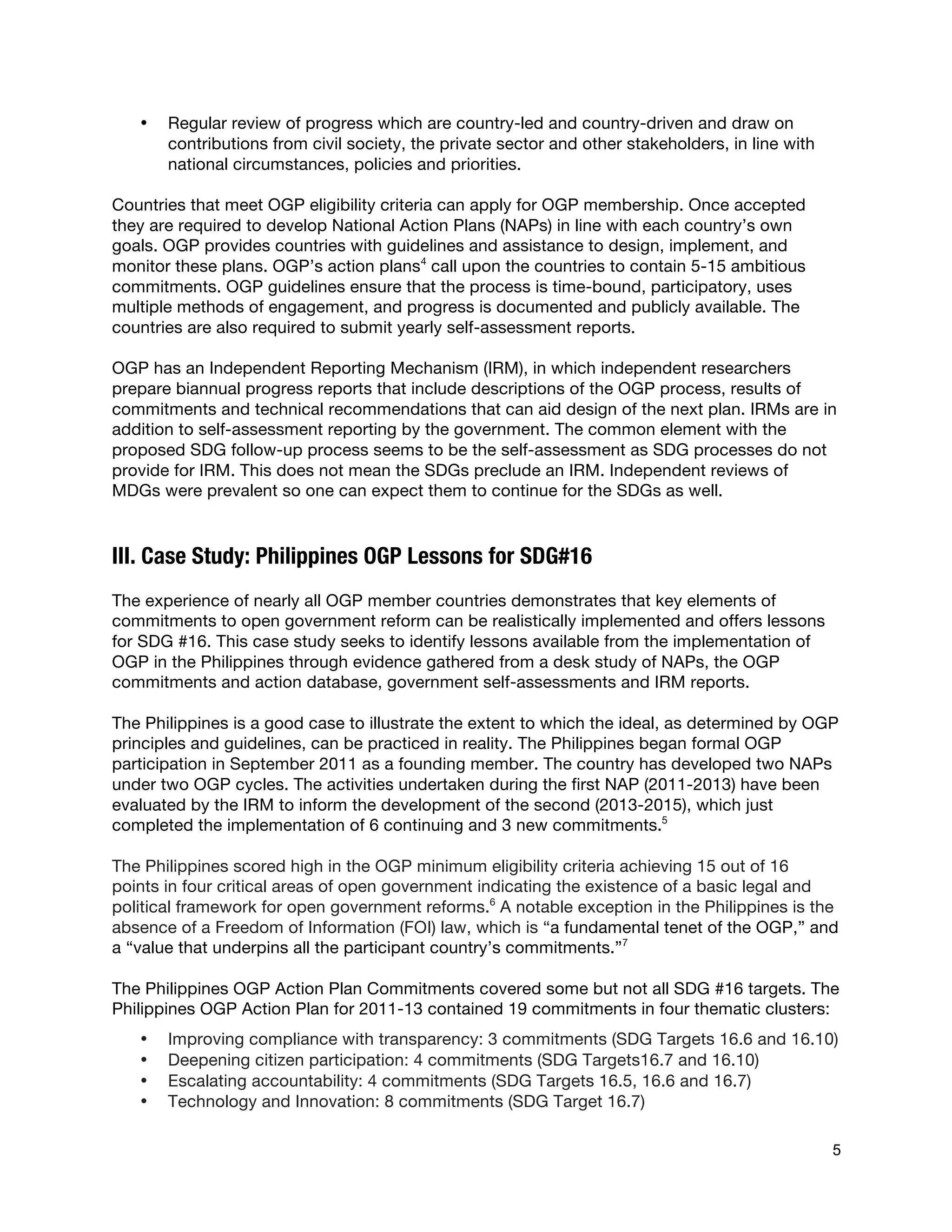  
5
• Regular review of progress which are country-led and country-driven and draw on
contributions from civil society, the private sector and other stakeholders, in line with
national circumstances, policies and priorities.
Countries that meet OGP eligibility criteria can apply for OGP membership. Once accepted
they are required to develop National Action Plans (NAPs) in line with each country’s own
goals. OGP provides countries with guidelines and assistance to design, implement, and
monitor these plans. OGP’s action plans4
call upon the countries to contain 5-15 ambitious
commitments. OGP guidelines ensure that the process is time-bound, participatory, uses
multiple methods of engagement, and progress is documented and publicly available. The
countries are also required to submit yearly self-assessment reports.
OGP has an Independent Reporting Mechanism (IRM), in which independent researchers
prepare biannual progress reports that include descriptions of the OGP process, results of
commitments and technical recommendations that can aid design of the next plan. IRMs are in
addition to self-assessment reporting by the government. The common element with the
proposed SDG follow-up process seems to be the self-assessment as SDG processes do not
provide for IRM. This does not mean the SDGs preclude an IRM. Independent reviews of
MDGs were prevalent so one can expect them to continue for the SDGs as well.
III. Case Study: Philippines OGP Lessons for SDG#16
The experience of nearly all OGP member countries demonstrates that key elements of
commitments to open government reform can be realistically implemented and offers lessons
for SDG #16. This case study seeks to identify lessons available from the implementation of
OGP in the Philippines through evidence gathered from a desk study of NAPs, the OGP
commitments and action database, government self-assessments and IRM reports.
The Philippines is a good case to illustrate the extent to which the ideal, as determined by OGP
principles and guidelines, can be practiced in reality. The Philippines began formal OGP
participation in September 2011 as a founding member. The country has developed two NAPs
under two OGP cycles. The activities undertaken during the first NAP (2011-2013) have been
evaluated by the IRM to inform the development of the second (2013-2015), which just
completed the implementation of 6 continuing and 3 new commitments.5
The Philippines scored high in the OGP minimum eligibility criteria achieving 15 out of 16
points in four critical areas of open government indicating the existence of a basic legal and
political framework for open government reforms.6
A notable exception in the Philippines is the
absence of a Freedom of Information (FOI) law, which is “a fundamental tenet of the OGP,” and
a “value that underpins all the participant country’s commitments.”7
The Philippines OGP Action Plan Commitments covered some but not all SDG #16 targets. The
Philippines OGP Action Plan for 2011-13 contained 19 commitments in four thematic clusters:
• Improving compliance with transparency: 3 commitments (SDG Targets 16.6 and 16.10)
• Deepening citizen participation: 4 commitments (SDG Targets16.7 and 16.10)
• Escalating accountability: 4 commitments (SDG Targets 16.5, 16.6 and 16.7)
• Technology and Innovation: 8 commitments (SDG Target 16.7)
 