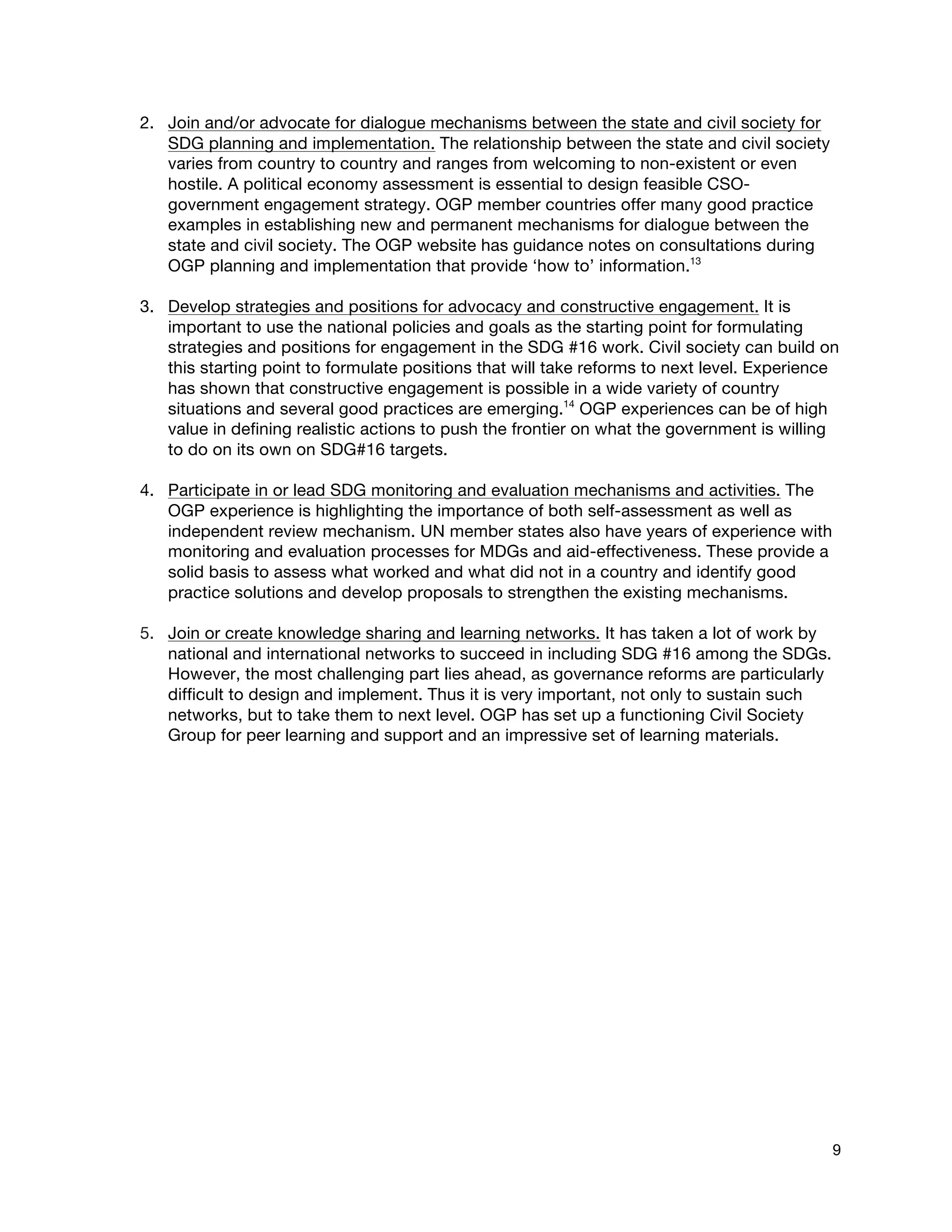  
9
2. Join and/or advocate for dialogue mechanisms between the state and civil society for
SDG planning and implementation. The relationship between the state and civil society
varies from country to country and ranges from welcoming to non-existent or even
hostile. A political economy assessment is essential to design feasible CSO-
government engagement strategy. OGP member countries offer many good practice
examples in establishing new and permanent mechanisms for dialogue between the
state and civil society. The OGP website has guidance notes on consultations during
OGP planning and implementation that provide ‘how to’ information.13
3. Develop strategies and positions for advocacy and constructive engagement. It is
important to use the national policies and goals as the starting point for formulating
strategies and positions for engagement in the SDG #16 work. Civil society can build on
this starting point to formulate positions that will take reforms to next level. Experience
has shown that constructive engagement is possible in a wide variety of country
situations and several good practices are emerging.14
OGP experiences can be of high
value in defining realistic actions to push the frontier on what the government is willing
to do on its own on SDG#16 targets.
4. Participate in or lead SDG monitoring and evaluation mechanisms and activities. The
OGP experience is highlighting the importance of both self-assessment as well as
independent review mechanism. UN member states also have years of experience with
monitoring and evaluation processes for MDGs and aid-effectiveness. These provide a
solid basis to assess what worked and what did not in a country and identify good
practice solutions and develop proposals to strengthen the existing mechanisms.
5. Join or create knowledge sharing and learning networks. It has taken a lot of work by
national and international networks to succeed in including SDG #16 among the SDGs.
However, the most challenging part lies ahead, as governance reforms are particularly
difficult to design and implement. Thus it is very important, not only to sustain such
networks, but to take them to next level. OGP has set up a functioning Civil Society
Group for peer learning and support and an impressive set of learning materials.
 