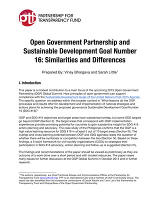  
Open Government Partnership and
Sustainable Development Goal Number
16: Similarities and Differences
Prepared By: Vinay Bhargava and Sarah Little1
I. Introduction
This paper is a modest contribution to a main focus of the upcoming 2015 Open Government
Partnership (OGP) Global Summit: How principles of open government can support
compliance with the Sustainable Development Goals of the United Nations Post-2015 Agenda.
The specific question we address within this broader context is “What lessons do the OGP
processes and results offer for development and implementation of national strategies and
actions plans for achieving the proposed governance Sustainable Development Goal Number
16 (SDG #16)?
OGP and SDG #16 objectives and target areas have substantial overlap, but some SDG targets
go beyond OGP (Section II). The target areas that correspond with OGP implementation
experiences provide promising potential for countries to gain substantive insight for SDG #16
action planning and advocacy. The case study of the Philippines confirms that the OGP is a
high value learning resource for SDG #16 in at least 5 out of 10 target areas (Section III). The
overlap and cross learning potential between OGP and SDG agendas raises the question of
whether there will be symbiosis or competition between the two (Section IV). Based on these
findings, a 5-point framework for civil society organizations (CSOs) to strategize their
participation in SDG #16 advocacy, action planning and follow-up is suggested (Section IV).
The findings and recommendations of the paper should be viewed as preliminary as they are
outcome of a work done over a short period and with modest resources. The paper raises
many issues for further discussion at the OGP Global Summit in October 2015 and in further
research.
	
  	
  	
  	
  	
  	
  	
  	
  	
  	
  	
  	
  	
  	
  	
  	
  	
  	
  	
  	
  	
  	
  	
  	
  	
  	
  	
  	
  	
  	
  	
  	
  	
  	
  	
  	
  	
  	
  	
  	
  	
  	
  	
  	
  	
  	
  	
  	
  	
  	
  	
  	
  	
  	
  	
  	
  
1
The authors, respectively, are Chief Technical Adviser and Communications Officer at the Partnership for
Transparency Fund (www.ptfund.org). PTF is an international CSO and a member of OGP Civil Society Group. The
report has also benefitted from the substantive contributions of Daniel Ritchie and Tanvi Lal of the Partnership for
Transparency Fund and Shreya Basu of the Open Government Partnership.
 