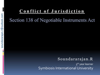 C o n f l i c t o f J u r i s d i c t i o n
Section 138 of Negotiable Instruments Act
Soundararajan.R
5th year learner
Symbiosis International University
soundararajan.r@outlook.com
 