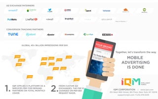 5.19%
1.80%
36.16%
7.34%
4.36% 3.95%
4.73%
3.21%
2.74%
5.19%
5.65%
2.80%
1.57%
3.51%
GLOBAL 40+ BILLION IMPRESSIONS PER DAY
More in Pipeline ..!
IQM APPLIES A PLATFORM AS A
SERVICES FEE FOR DEMAND
PARTNERS ON TOTAL MONTHLY
USAGE.
FROM CUSTOM AD
EXCHANGES, THE FEE IS
CHARGED ON PER BID
REQUEST BASIS.
1. 2.
Together, let’s transform the way
MOBILE
ADVERTISING
IS DONE
AD EXCHANGE PATERNERS
CONVERSION TRACKING PARTNERS
YOUR BRAND
in every Mobile Phone
IQM CORPORATION | www.iqm.com
315 West 36th Street, 9th Floor, New York, NY 10018
support@iqm.com +1.212.476.5245
 