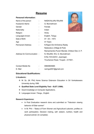 Resume
Personal information:
Name of the person : NADAVALURU RAJANI
Husband’s Name : G. Munirathnam
Gender : Female
Nationality : Indian
Religion : Hindu
Languages known : English, Telugu
Date of Birth : 07 - 05 – 1973
Age : 41 Years
Permanent Address : N.Rajani D/o N.Krishna Reddy
Nadavaluru (Village & Post)
Ramachandra Puram Mandal, Chittoor Dist, A. P.
Address for Communication : N. RAJANI, W/o. G. Munirathnam
D.No.19-9-22/G1, Jayanagar,
Tiruchanoor Road, Tirupati – 517501.
Contact Mobile No : 09849605885
E- Mail : naringo2001@gmail.com
Educational Qualifications:
i) Academic:
 M. Sc. (M. Phil) Home Science Extension Education in Sri Venkateswara
University during 1996
 Qualified State Level Eligibility Test – SLET (1999).
 Good knowledge on Computer Applications.
 Languages known :Telugu , English
Research Experience:
• In Post Graduation research done and submitted on “Television viewing
behavior of Elder women”
• In M. Phil – “Status of Farm Women and Agricultural Laborers, profiles on
work participation, Decision making, self- esteem, nutrition, health and
physical activity”.(In complete)
 
