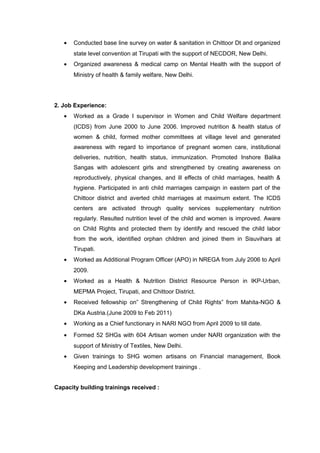 • Conducted base line survey on water & sanitation in Chittoor Dt and organized
state level convention at Tirupati with the support of NECDOR, New Delhi.
• Organized awareness & medical camp on Mental Health with the support of
Ministry of health & family welfare, New Delhi.
2. Job Experience:
• Worked as a Grade I supervisor in Women and Child Welfare department
(ICDS) from June 2000 to June 2006. Improved nutrition & health status of
women & child, formed mother committees at village level and generated
awareness with regard to importance of pregnant women care, institutional
deliveries, nutrition, health status, immunization. Promoted Inshore Balika
Sangas with adolescent girls and strengthened by creating awareness on
reproductively, physical changes, and ill effects of child marriages, health &
hygiene. Participated in anti child marriages campaign in eastern part of the
Chittoor district and averted child marriages at maximum extent. The ICDS
centers are activated through quality services supplementary nutrition
regularly. Resulted nutrition level of the child and women is improved. Aware
on Child Rights and protected them by identify and rescued the child labor
from the work, identified orphan children and joined them in Sisuvihars at
Tirupati.
• Worked as Additional Program Officer (APO) in NREGA from July 2006 to April
2009.
• Worked as a Health & Nutrition District Resource Person in IKP-Urban,
MEPMA Project, Tirupati, and Chittoor District.
• Received fellowship on” Strengthening of Child Rights” from Mahita-NGO &
DKa Austria.(June 2009 to Feb 2011)
• Working as a Chief functionary in NARI NGO from April 2009 to till date.
• Formed 52 SHGs with 604 Artisan women under NARI organization with the
support of Ministry of Textiles, New Delhi.
• Given trainings to SHG women artisans on Financial management, Book
Keeping and Leadership development trainings .
Capacity building trainings received :
 