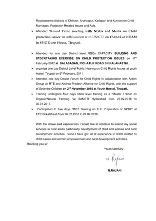 Rayalaseema districts of Chittoor, Anantapur, Kadapah and Kurnool on Child
Marriages, Protection Related Issues and Acts.
 Attended “Round Table meeting with NGOs and Media on Child
protection issues" in collaboration with UNICEF on 17-10-12 at 9:30AM
in SPIC Guest House, Tirupati.
 Attended for one day District level NGOs CAPACITY BUILDING AND
STOCKTAKING EXERCISE ON CHILD PROTECTION ISSUES on 17th
February-2012 at BALASADAN, PICHATUR ROAD SRIKALAHASTHI.
 organize one day District Level Public Hearing on Child Rights Issues at youth
hostel, Tirupati on 6th
February, 2011
 Attended one day District Forum for Child Rights in collaboration with Action
Group on RTE and Andhra Pradesh Alliance for Child Rights, with the support
of Save the Children on 2nd
November 2010 at Youth Hostel, Tirupati.
 Training undergone four days State level training as a “Master Trainer on
Organic/Natural Farming “at SAMETI Hyderabad from 27.02.2016 to
30.01.2016.
 Participated In Two days “MOT Training on THE Preparation of GPDP” at
ETC Srikalahasti from 26.02.2016 to 27.02.2016.
With the above said experiences I would like to continue to extend my social
services in rural areas particularly development of child and women and rural
development activities. Since I have got lot of experience in ICDS related to
child issues and women empowerment and rural development activities.
Thanking you sir,
Yours faithfully
N.RAJANI
 