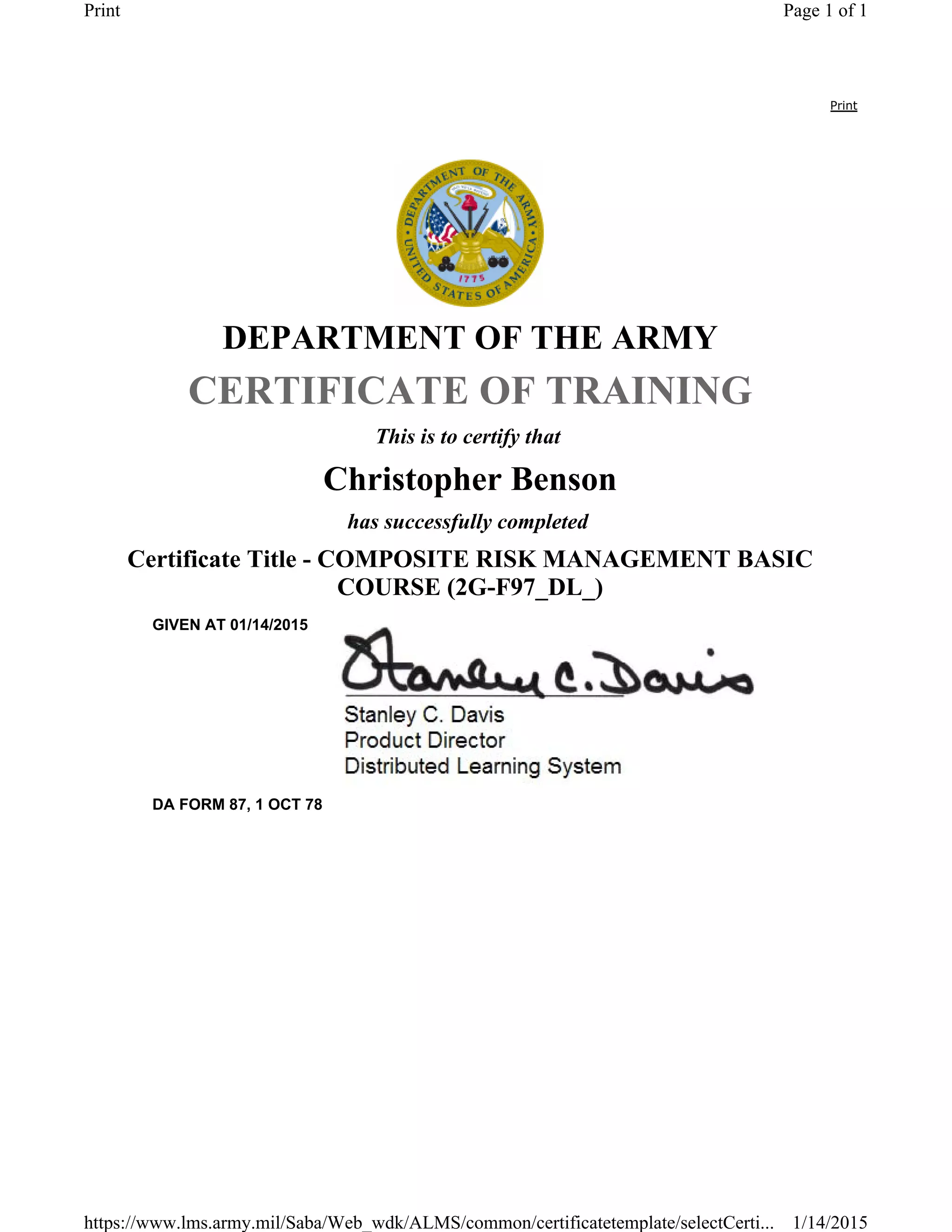 Print
DEPARTMENT OF THE ARMY
CERTIFICATE OF TRAINING
This is to certify that
Christopher Benson
has successfully completed
Certificate Title - COMPOSITE RISK MANAGEMENT BASIC
COURSE (2G-F97_DL_)
GIVEN AT 01/14/2015
DA FORM 87, 1 OCT 78
Page 1 of 1Print
1/14/2015https://www.lms.army.mil/Saba/Web_wdk/ALMS/common/certificatetemplate/selectCerti...
 