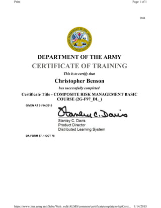 Print
DEPARTMENT OF THE ARMY
CERTIFICATE OF TRAINING
This is to certify that
Christopher Benson
has successfully completed
Certificate Title - COMPOSITE RISK MANAGEMENT BASIC
COURSE (2G-F97_DL_)
GIVEN AT 01/14/2015
DA FORM 87, 1 OCT 78
Page 1 of 1Print
1/14/2015https://www.lms.army.mil/Saba/Web_wdk/ALMS/common/certificatetemplate/selectCerti...
 