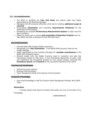 2.3 - Accomplishments:
 The effort in handling the Year End Close and volume spike was highly
appreciated by the Business Manager.
 Managing the GM accounts efficiently which led to handling additional scope &
volumes
 Encouraging Automation and rewarding improvement initiatives for the
betterment of the process
 Developing an accepted Performance Measurement System to stack rank the
team members
 Played an active role in various post acquisition Integration Projects such as
C&I, BCRS and EDS undertaken by the E2E AMS team.
Key Achievements:
 Awarded Best SME (Subject Matter Expertise )
 Recognized as a “Key Contributor” in the BCRS AMS accounts Team by the
Project Manager
 Highly appreciated by the Transition Manager for valuable contributions in the
BCRS (APJ-Singapore team).
 Worked closely with the Global Sourcing Lead to transition and lead the
Forecasting Project for C&I team, a very interesting opportunity to learn, lead
and implement the forecasting process for the various project. Received the
Excellence Award with E-Award for the successful transition of the same
Training and Certificates:
 Partnering across cultures
 Business Communication
 Team Management Skills and Customer Communication
Computer Knowledge:
 User Level Knowledge in SAP R/3 Version Order Management Module, Bird (WFM
Tool)
Declaration
I hereby declare that above furnished information are true to the best of my
Knowledge.
(SARAVANAN.R)
 
