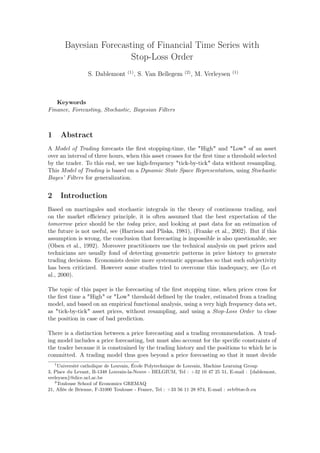 Bayesian Forecasting of Financial Time Series with
Stop-Loss Order
S. Dablemont (1)
, S. Van Bellegem (2)
, M. Verleysen (1)
Keywords
Finance, Forecasting, Stochastic, Bayesian Filters
1 Abstract
A Model of Trading forecasts the ﬁrst stopping-time, the "High" and "Low" of an asset
over an interval of three hours, when this asset crosses for the ﬁrst time a threshold selected
by the trader. To this end, we use high-frequency "tick-by-tick" data without resampling.
This Model of Trading is based on a Dynamic State Space Representation, using Stochastic
Bayes’ Filters for generalization.
2 Introduction
Based on martingales and stochastic integrals in the theory of continuous trading, and
on the market eﬃciency principle, it is often assumed that the best expectation of the
tomorrow price should be the today price, and looking at past data for an estimation of
the future is not useful, see (Harrison and Pliska, 1981), (Franke et al., 2002). But if this
assumption is wrong, the conclusion that forecasting is impossible is also questionable, see
(Olsen et al., 1992). Moreover practitioners use the technical analysis on past prices and
technicians are usually fond of detecting geometric patterns in price history to generate
trading decisions. Economists desire more systematic approaches so that such subjectivity
has been criticized. However some studies tried to overcome this inadequacy, see (Lo et
al., 2000).
The topic of this paper is the forecasting of the ﬁrst stopping time, when prices cross for
the ﬁrst time a "High" or "Low" threshold deﬁned by the trader, estimated from a trading
model, and based on an empirical functional analysis, using a very high frequency data set,
as "tick-by-tick" asset prices, without resampling, and using a Stop-Loss Order to close
the position in case of bad prediction.
There is a distinction between a price forecasting and a trading recommendation. A trad-
ing model includes a price forecasting, but must also account for the speciﬁc constraints of
the trader because it is constrained by the trading history and the positions to which he is
committed. A trading model thus goes beyond a price forecasting so that it must decide
1
Université catholique de Louvain, École Polytechnique de Louvain, Machine Learning Group
3, Place du Levant, B-1348 Louvain-la-Neuve - BELGIUM, Tel : +32 10 47 25 51, E-mail : {dablemont,
verleysen}@dice.ucl.ac.be
2
Toulouse School of Economics GREMAQ
21, Allée de Brienne, F-31000 Toulouse - France, Tel : +33 56 11 28 874, E-mail : svb@tse-fr.eu
 