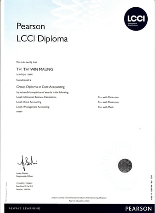 Pearson
LCCI Diploma
This is to certiry that
THI THI WIN MAUNG
9/AMY(N) r r699 r
has achieved a
Group Diploma in Cost Accounting
by successful completion of awards in the following:
Level 3 Advanced Business Calculations
Level 3 Cost Accounting
Level 3 Management Accounting
*****
Pass with Distinction
Pass with Distinction
Pass with Merit
Itt'^
Lesley Davies
Responsible Ofticer
I,,1YAN200r/r30988r5
Exam Date 30 Mar 20 I 5
Senal No. 30562300
dh
J@@.
@@e
/@@E@
I@@EE
@@qE@
@q@r@r
London Chamber of Commerce and lndustry lnternational Qualifications
Pearson Education Limited
o
C]
N
o
€
N
.t
!0
6
o
o
t
a
il
 