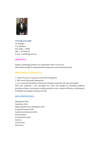 VIVEKANAND
50, Asalatpur
A-2, Janakpuri
New Delhi – 110058.
Mob : - 9873188729
E-mail: vivek380@gmail.com
OBJECTIVE :-
Seeking a challenging position in an organization where I can use my
Skills and knowledge for organizational development as well as personal growth.
PROFESSIONAL EXPERIENCE :-
1. Total of 25 years of experience in the field of Hospitality.
2. Well versed with people Management.
3. As a resourceful and skilled communicator bringing strong front and back end together.
With such experience I have developed the vision and strength for identifying problems,
providing solutions, motivating & building productive team, enhanced efficiency contributing to
Profitability and leading Continuous Growth.
KEY COMPETENCIES:-
Management skills
Negotiation skills
Organizational & time management skill’s
Keyboard/Computer skills
Analytical and numerical skills
Professionalism
Communication skills
Initiative
Assertiveness
Guest focus
 