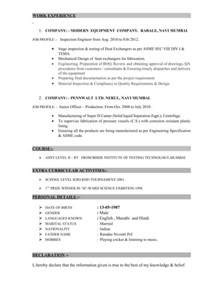WORK EXPERIENCE
1. COMPANY: - MODERN EQUIPMENT COMPANY. RABALE, NAVI MUMBAI.
JOB PROFILE :- Inspection Engineer from Aug. 2010 to Feb 2012.
• Stage inspection & testing of Heat Exchangers as per ASME SEC VIII DIV.I &
TEMA.
• Mechanical Design of heat exchangers for fabrication.
• Engineering, Preparation of BOQ, Review and obtaining approval of drawings, QA
procedures from customers / consultants & Ensuring timely dispatches and delivery
of the equipment
• Preparing final documentation as per the project requirement.
• Material Inspection & Compliance to Quality Requirements & Design.
2. COMPANY: - PENNWALT LTD. NERUL, NAVI MUMBAI.
JOB PROFILE: - Junior Officer – Production. From Oct. 2008 to July 2010.
• Manufacturing of Super D Canter (Solid liquid Separation Eqpt.), Centrifuge.
• To supervise fabrication of pressure vessels (C.S.) with corrosion resistant plastic
lining.
• Ensuring all the products are being manufactured as per Engineering Specification
& ASME code.
COURSE:-
 ASNT LEVEL II – RT FROM BHIDE INSTITUTE OF TESTING TECHNOLOGY,MUMBAI
EXTRA CURRICULAR ACTIVITIES:-
 SCHOOL LEVEL KHO-KHO TOURNAMENT-2001.
 1ST
PRIZE WINNER IN ‘M’-WARD SCIENCE EXIBITION-1998.
PERSONAL DETAILS :-
 DATE OF BIRTH : 13-05-1987
 GENDER : Male
 LANGUAGES KNOWN : English , Marathi and Hindi
 MARITAL STATUS : Married
 NATIONALITY : Indian.
 FATHER NAME : Ramdas Nivrutti Pol
 HOBBIES : Playing cricket & listening to music.
DECLARATION :-
I, hereby declare that the information given is true to the best of my knowledge & belief.
 