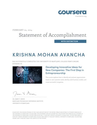 coursera.org
Statement of Accomplishment
WITH DISTINCTION
FEBRUARY 04, 2014
KRISHNA MOHAN AVANCHA
HAS SUCCESSFULLY COMPLETED THE UNIVERSITY OF MARYLAND, COLLEGE PARK'S ONLINE
OFFERING OF
Developing Innovative Ideas for
New Companies: The First Step in
Entrepreneurship
This course explores how to identify and evaluate opportunities
based on real customer needs, develop solid business models, and
create successful companies.
DR. JAMES V. GREEN
MARYLAND TECHNOLOGY ENTERPRISE INSTITUTE
UNIVERSITY OF MARYLAND
PLEASE NOTE: THE ONLINE OFFERING OF THIS CLASS DOES NOT REFLECT THE ENTIRE CURRICULUM OFFERED TO STUDENTS ENROLLED AT
THE UNIVERSITY OF MARYLAND, COLLEGE PARK. THIS STATEMENT DOES NOT AFFIRM THAT THIS STUDENT WAS ENROLLED AS A STUDENT AT
THE UNIVERSITY OF MARYLAND, COLLEGE PARK IN ANY WAY. IT DOES NOT CONFER A UNIVERSITY OF MARYLAND, COLLEGE PARK GRADE; IT
DOES NOT CONFER UNIVERSITY OF MARYLAND, COLLEGE PARK CREDIT; IT DOES NOT CONFER A UNIVERSITY OF MARYLAND, COLLEGE PARK
DEGREE; AND IT DOES NOT VERIFY THE IDENTITY OF THE STUDENT.
 