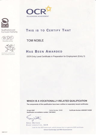 CI
Eg
Oualifications and
Curriculum Authority
4,&)
y;*,#
Llywodraeth Cynulliad Cymru
Welsh Assembly Covernment
RECOGNISI NG ACH IEVEMENT
Tnrs rs ro CenrlFY THar
TOM NOBLE
Hns Breru AwARDED
OCR Entry Level Certificate in Preparation for Employment (Entry 3)
WHICH IS A VOCATIONALLY.RELATED QUALIFICATION
The components of this qualification have been notified on separately issued certificates
19 April 2007 Centre Number: 30480 Certificate Number A5653087 I 140288
Qualification accreditation number: 100/1004/X
<ALJ<
Gnec WRrsoru
CHrer EXECUrtvr, OCR
Look for the OCR watermark, which proves this is a genuine OCR certificate
Oxford Cambridge and RSA Examinations
A969 0607
ocB:-*-
 