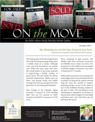 On the MOVEThe Helen Adams Realty Monthly Market Update
October 2015
The third quarter of 2015 has ticked its last
tock with the hands pointing firmly upon
a reliable clock of a market. Although
noon and 6:30 fluctuations are present
even within the same states and cities,
the overall tempo of real estate potential
is experiencing a healthy number of
good omens. The job market has shown
continual improvement, jobless rates are
down, real average hourly and weekly
earnings have been up and there has been
good news in new household formation.
New Listings in the Charlotte region
increased 3.2 percent to 4,319. Pending
Sales were up 23.2 percent to 3,669.
Inventory levels fell 21.7 percent to 12,795
units.
Prices continued to gain traction. The
Median Sales Price increased 5.6 percent
to $190,000. List to Close was down 10.5
percentto111days.Sellerswereencouraged
as Months Supply of Inventory was down
32.8 percent to 3.7 months.
With positive economic news coming from
many angles, there are no imminent factors
to prepare for beyond the typical seasonal
drop-off. From the mouths of market-
analyzing pundits, we are in the midst of
one of the healthiest housing markets in
the past 15 years. The one thing we were
anticipating in September, an increase in
interest rates, did not happen. It most likely
will before year’s end. Until then, get out
and enjoy the season.
The Third Quarter of 2015 Has Ticked its Last Tock
Reprinted from September 2015 CRRA Monthly Indicators
P2 Vital Signs
P3 Plan Ahead for Spring
P4 Residential Closings
In
this
Issue
www.helenadamsrealty.com
Ballantyne Office
15235-J John J. Delaney Dr.
Charlotte, NC 28277
Beth Haemmerlein
BROKER/REALTOR®
Cell: 704.243.8773
beth@helenadamsrealty.com
 