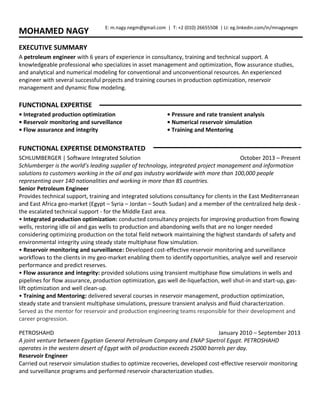 MOHAMED NAGY
EXECUTIVE SUMMARY
A petroleum engineer with 6 years of experience in consultancy, training and technical support. A
knowledgeable professional who specializes in asset management and optimization, flow assurance studies,
and analytical and numerical modeling for conventional and unconventional resources. An experienced
engineer with several successful projects and training courses in production optimization, reservoir
management and dynamic flow modeling.
FUNCTIONAL EXPERTISE
• Integrated production optimization
• Reservoir monitoring and surveillance
• Flow assurance and integrity
• Pressure and rate transient analysis
• Numerical reservoir simulation
• Training and Mentoring
FUNCTIONAL EXPERTISE DEMONSTRATED
SCHLUMBERGER | Software Integrated Solution October 2013 – Present
Schlumberger is the world’s leading supplier of technology, integrated project management and information
solutions to customers working in the oil and gas industry worldwide with more than 100,000 people
representing over 140 nationalities and working in more than 85 countries.
Senior Petroleum Engineer
Provides technical support, training and integrated solutions consultancy for clients in the East Mediterranean
and East Africa geo-market (Egypt – Syria – Jordan – South Sudan) and a member of the centralized help desk -
the escalated technical support - for the Middle East area.
• Integrated production optimization: conducted consultancy projects for improving production from flowing
wells, restoring idle oil and gas wells to production and abandoning wells that are no longer needed
considering optimizing production on the total field network maintaining the highest standards of safety and
environmental integrity using steady state multiphase flow simulation.
• Reservoir monitoring and surveillance: Developed cost-effective reservoir monitoring and surveillance
workflows to the clients in my geo-market enabling them to identify opportunities, analyze well and reservoir
performance and predict reserves.
• Flow assurance and integrity: provided solutions using transient multiphase flow simulations in wells and
pipelines for flow assurance, production optimization, gas well de-liquefaction, well shut-in and start-up, gas-
lift optimization and well clean-up.
• Training and Mentoring: delivered several courses in reservoir management, production optimization,
steady state and transient multiphase simulations, pressure transient analysis and fluid characterization.
Served as the mentor for reservoir and production engineering teams responsible for their development and
career progression.
PETROSHAHD January 2010 – September 2013
A joint venture between Egyptian General Petroleum Company and ENAP Sipetrol Egypt. PETROSHAHD
operates in the western desert of Egypt with oil production exceeds 25000 barrels per day.
Reservoir Engineer
Carried out reservoir simulation studies to optimize recoveries, developed cost-effective reservoir monitoring
and surveillance programs and performed reservoir characterization studies.
E: m.nagy.negm@gmail.com | T: +2 (010) 26655508 | LI: eg.linkedin.com/in/mnagynegm
 