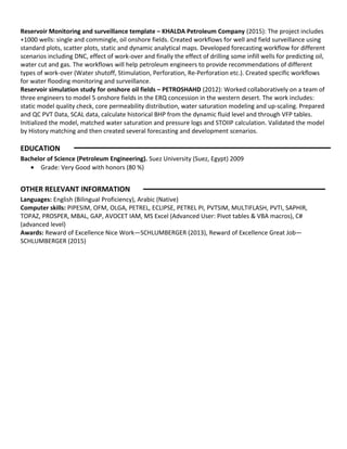 Reservoir Monitoring and surveillance template – KHALDA Petroleum Company (2015): The project includes
+1000 wells: single and commingle, oil onshore fields. Created workflows for well and field surveillance using
standard plots, scatter plots, static and dynamic analytical maps. Developed forecasting workflow for different
scenarios including DNC, effect of work-over and finally the effect of drilling some infill wells for predicting oil,
water cut and gas. The workflows will help petroleum engineers to provide recommendations of different
types of work-over (Water shutoff, Stimulation, Perforation, Re-Perforation etc.). Created specific workflows
for water flooding monitoring and surveillance.
Reservoir simulation study for onshore oil fields – PETROSHAHD (2012): Worked collaboratively on a team of
three engineers to model 5 onshore fields in the ERQ concession in the western desert. The work includes:
static model quality check, core permeability distribution, water saturation modeling and up-scaling. Prepared
and QC PVT Data, SCAL data, calculate historical BHP from the dynamic fluid level and through VFP tables.
Initialized the model, matched water saturation and pressure logs and STOIIP calculation. Validated the model
by History matching and then created several forecasting and development scenarios.
EDUCATION
Bachelor of Science (Petroleum Engineering). Suez University (Suez, Egypt) 2009
• Grade: Very Good with honors (80 %)
OTHER RELEVANT INFORMATION
Languages: English (Bilingual Proficiency), Arabic (Native)
Computer skills: PIPESIM, OFM, OLGA, PETREL, ECLIPSE, PETREL PI, PVTSIM, MULTIFLASH, PVTI, SAPHIR,
TOPAZ, PROSPER, MBAL, GAP, AVOCET IAM, MS Excel (Advanced User: Pivot tables & VBA macros), C#
(advanced level)
Awards: Reward of Excellence Nice Work—SCHLUMBERGER (2013), Reward of Excellence Great Job—
SCHLUMBERGER (2015)
 