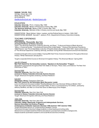 DURAHN TAYLOR, PH.D
345 Main Street, Apt. # 2N
White Plains,NY 10601
(914) 428-8979
durahn.taylor@att.net; dtaylor@pace.edu
EDUCATION
Columbia University, Ph.D. in History, May 1999
Columbia University, Master of Philosophyin History, May 1995
The American University, Master of Arts in History, May 1993
Columbia University, Bachelor of Arts in History, summa cum laude,May 1990
DISSERTATION: “Black Gotham:Voters, Leaders,and the Political Game in Harlem,1928-1950”
DISSERTATION ADVISOR: Kenneth T. Jackson,Ph.D., Department of History, Columbia University
TEACHING EXPERIENCE
1999-Present
Pace University, Pleasantville, New York
Assistant Professor of History (Tenured)
Teach “The American Experience: Diversity, Ethnicity, and Race,” “Culture and History of Black America,”
“Africa: A Historical Survey,” “Constitutional Historyofthe United States,” “Historyof the American Presidency,
1900-Present,” and “The United States in the Era of Franklin Delano Roosevelt, 1929-1945”.Teach online version
of “The American Experience: Diversity, Ethnicity, and Race” during Winter Intersessions and Summer Sessions.
Created and taught online course entitled, “Coping With Hard Times:Economic Downturns Throughout American
History,” Winter Intersession January2013
Taught a separate Online Course on American Immigration History,“The American Mosaic”,Spring 2003
July 2011-Present
New York Council for the Humanities Lecturer, “Speakers in the Humanities” Program
Appointed to give lectures throughout New York State on the topic, “Race,Class,and Violence: The New York
Draft Riots of 1863.”
Summer 2008
Columbia University, New York, New York
Lecturer in History, Columbia University Summer Session
Taught “American Immigration, Diversity, and Race Relations”
Fall 2007
Chappaqua Library, Chappaqua,New York
New York Council for the Humanities Book Discussion Leader
Led a monthly book discussion entitled “Reading Between the Lines:American Writing on Modern War.”
Texts discussed included: Catch-22 by Joseph Heller,IfI Die in a CombatZone by Tim O’Brien, Jarhead by
Anthony Swofford, and War is a Force that Gives Us Meaning by Chris Hedges.
Summer 2005
Columbia University, New York, New York
Lecturer in History, Columbia University Summer Session
Taught “American Immigration, Ethnicity, and Race Relations”
1996-1998:
Columbia University, New York, New York.
Columbia College Opportunity Programs and Undergraduate Services,
Summer Humanities and Science Program
Contemporary Civilization Instructor (Summer 1996,Summer 1997,Summer 1998)
Taught abbreviated version of “ContemporaryCivilization” course.
Trained pre-first-year Columbia College students in critical reading and writing skills.
Advised and counseled students ofdiverse educational, socioeconomic and ethnic backgrounds.
Helped students acclimate to academic and social life atColumbia University.
 