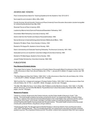 AWARDS AND HONORS
Pace University Kenan Award for Teaching Excellence for the Academic Year 2012-2013
Nominated for and included in Who’s Who, 2008
Faculty Honoree, Annual Induction Ceremonyof Pace University Future Educators Association (student recognition
for outstanding faculty teaching), May 2008
Received Tenure at Pace University, 2005.
Leadership Alliance Irene Diamond Predoctoral/Dissertation Fellowship, 1997.
Dissertation MeritFellowship, Columbia University,1997.
Grant-in-Aid from the Franklin and Eleanor Roosevelt Institute, 1996.
Named American UniversityDistinguished Scholar ofMulticultural Affairs, 1993.
Elected to Phi Alpha Theta, Honor Society in History, 1993
.
Elected to Phi Kappa Phi, Academic Honor Society, 1993.
Dean’s Scholarship and Graduate Teaching Fellowship, The American University, 1991-1993.
Graduated summa cum laude from Columbia College ofColumbia University, 1990
Elected to Phi Beta Kappa, Academic Honor Society, 1990.
Joseph Pulitzer Scholarship, Columbia University,1986-1990.
PUBLICATIONS
Peer-Reviewed Scholarly Articles
“From Hyde Park to Harlem:The Emergence of Franklin Delano Roosevelt’s Black Constituencyin New York City,”
in Afro-Americans in New York Life and History (Vol. 37 No. 1, January 2013.) Article: 67 pages.Journal: over 180
pages.
“The New Negro and New York Politics,1898-1933,” in Afro-Americans in NewYork Life and History (Vol. 35 No.
1, January 2011.) Article: 40 pages.Journal:over 132 pages.
“Bill-O and the Fox: Linkage and Leverage in Postwar Harlem Politics,1945-1950,” in Afro-Americans in New York
Life and History, Vol. 27, No. 2, July 2003. Article: 20 pages.Journal:over 135 pages.
“The Men Who Make the Guns: Comic Strips,War Profiteers and the Munitions Industry, 1924-1945,” in The Mid-
Atlantic Almanack:Journal ofthe Mid-Atlantic Popular/American Culture Association, November 2000. Article: 15
pages. Journal:148 pages.
Research in Progress
"“Drawn to a Cause: Government, the Cartoon Industry, and the Public Health of America’s Youth.”" (On-
Going)  This book-length scholarlymanuscript, a proposal for which I am preparing for State University of New
York Press,explores how national and local political leaders in the United States have partnered with the cartoon
industry(via comic strips,comic books,animation, and other media), to publicize and advance initiatives
concerning the public health of young people over the pastcentury. The public health concerns to be discussed
include polio,physical fitness,drug abuse, and gun violence.
"“Publicizing the Fight: The Struggle against Infantile Paralysis in American World’s Fairs and Popular Culture,
1933-1955”" (Writing Results)  This is a scholarlyarticle that I am preparing for submission to the peer-reviewed
academic journal, The Long Island HistoryJournal.This article is about how Long Island, New York had a special
 