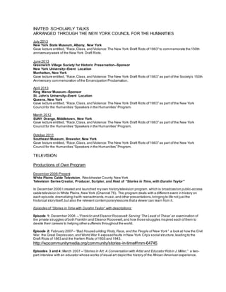 INVITED SCHOLARLY TALKS
ARRANGED THROUGH THE NEW YORK COUNCIL FOR THE HUMANITIES
July 2013
New York State Museum, Albany, New York
Gave lecture entitled, “Race,Class,and Violence: The New York Draft Riots of 1863” to commemorate the 150th
anniversaryweek of the New York Draft Riots.
June 2013
Greenwich Village Society for Historic Preservation--Sponsor
New York University--Event Location
Manhattan, New York
Gave lecture entitled, “Race,Class,and Violence: The New York Draft Riots of 1863” as part of the Society’s 150th
Anniversary commemoration ofthe Emancipation Proclamation.
April 2013
King Manor Museum--Sponsor
St. John’s University--Event Location
Queens, New York
Gave lecture entitled, “Race,Class,and Violence: The New York Draft Riots of 1863” as part of the New York
Council for the Humanities “Speakers in the Humanities” Program.
March 2012
SUNY Orange, Middletown, New York
Gave lecture entitled, “Race,Class,and Violence:The New York Draft Riots of 1863” as part of the New York
Council for the Humanities “Speakers in the Humanities” Program.
October 2011
Southeast Museum, Brewster, New York
Gave lecture entitled, “Race,Class,and Violence: The New York Draft Riots of 1863” as part of the New York
Council for the Humanities “Speakers in the Humanities” Program.
TELEVISION
Productions of Own Program
December 2006-Present
White Plains Cable Television, Westchester County, New York
Television Series Creator, Producer, Scripter, and Host of “Stories in Time, with Durahn Taylor”
In December 2006 I created and launched myown history television program,which is broadcast on public-access
cable television in White Plains, New York (Channel 76). The program deals with a different event in history on
each episode, dramatizing itwith reenactments, music,and other presentations, bringing to life not justthe
historical storyitself,but also the relevant contemporarylessons thata viewer can learn from it.
Episodes of “Stories in Time with Durahn Taylor” with descriptions:
Episode 1: December 2006 --“Franklin and Eleanor Roosevelt:Serving ‘The Least of These’ an examination of
the private struggles ofboth Franklin and Eleanor Roosevelt, and how those struggles inspired each ofthem to
devote their careers to helping other sufferers throughout the world.
Episode 2: February 2007-- “Bad Housebuilding: Riots,Race, and the People of New York” a look at how the Civil
War, the Great Depression, and World War II exposed faults in New York City’s social structure,leading to the
Draft Riots of 1863 and the Harlem Riots of1935 and 1943.
http://wpcommunitymedia.org/community/stories-in-time#!mm-64745
Episodes 3 and 4: March 2007 --“Stories in Art: A Conversation with Artist and Educator Robin J.Miller,” a two-
part interview with an educator whose works ofvisual art depictthe history of the African-American experience.
 