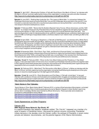 Episode 5: April 2007 --“Blessing the Children: A Talk with David Rose of the March of Dimes” an interview with
the March of Dimes’ archivist,exploring the history of the organization’s victories over polio and other diseases.
http://wpcommunitymedia.org/community/stories-in-time#!mm-64744
Episode 6: June 2007-- “Nothing New Under the Sun: The Legacy of World War I” a comparison between the
challenges Americans faced during the World War I era and the challenges Americans face in the post-9/11 era.
Included is a dramatic look at the arms race that took place before and during World War I, and at the terrifying
new weapons thatwere developed as a result.
Episode 7: February 2008-- “Stones that the Builders Rejected: Harry Truman,African-Americans, and the 1948
Election” an analysis ofhow and why President HarryTruman adopted an aggressive civil rights program before
and during the election of 1948, and how that helped bring abouthis surprise electoral victory that year. This
episode argues thatin order for electoral politics to be useful for marginalized groups,politicians need to take more
risks and offer something to marginalized citizens,and those citizens in turn need to have something to offer to the
politicians.
Episode 8: April 2008 -- “Knowing our Neighbors--a Talk with Ja’Nell Nequeva” --an interview with a White Plains
photographer abouther travels through Africa, exploring how the impressions thatAfricans have of United States
residents can often be justas mistaken as the impressions thatAmericans mayhave aboutresidents ofAfrica.
Through travel, photography, and other means ofgetting to see each other as we really are, the photographer
explained how residents ofboth continents can get to understand each other better, as citizens of a wider
communityof neighbors across the globe.
Episode 9: November 2008 --“Don’t Panic: Fear, Faith, and America’s Financial History” an analysis ofthe
emotional and psychological underpinnings offinancial downturns, exploring how these factors helped lead to the
Great Depression ofthe 1930s,and exploring how faith was a crucial factor in the recovery from the Depression.
This episode also applies the lessons ofthe Depression era to the post-2008 economic recession.
Episodes 10 and 11: February 2009 --”Show me the Coin:Black History and the Presidency: A Two-Sided
Legacy,” a two-part examination of how some ofour mostfamous Presidents had both positive and negative sides
to their legacies where black people were concerned, and how the limits ofPresidential power oughtto temper the
expectations that some people now have of the Obama Administration.
Episode 12: February 2010 --“What Next? The Reinvention ofthe March of Dimes” a follow-up interview with the
March of Dimes’ archivist,exploring how the organization reinvented itselffollowing the development of the polio
vaccine, to become a leading agencyin the fight againstbirth defects.
Episodes 13 and 14: June 2015—“Early Generations and First Steps, A Talk with Ja’nell Ajani” A two-part
interview with a professor ofmass communication and societyaboutthe struggles encountered bymembers of
under-represented groups in higher education, both as students and later on as higher education professionals.
http://wpcommunitymedia.org/community/stories-in-time#!mm-64746
“Quick Stories in Time” Episodes:
“Quick Stories in Time: Black History Month” February 2012-- a series ofbrief episodes ofthe program,co-hosted
with Dinetta Sprolling, a Pace University graduate pursuing her Master’s Degree in Urban Studies, examining
various items in everyday life that were invented by African-Americans. These episodes were created and
broadcast to celebrate Black History Month.
http://wpcommunitymedia.org/community/stories-in-time#!mm-3820
http://wpcommunitymedia.org/community/stories-in-time#!mm-3822
http://wpcommunitymedia.org/community/stories-in-time#!mm-3821
Guest Appearances on Other Programs
February 2015
RNN Regional News Network, Rye Brook, NY
In a special Presidents Day television broadcast entitled, “The First 44,” I appeared as a member of a
panel of experts in Presidential history. I discussed the political concerns surrounding Presidential
military decisions in the decades since the Vietnam conflict, the portrayal of Presidents in recent motion
pictures and television documentaries, and the potential legacies of the Obama Administration.
 