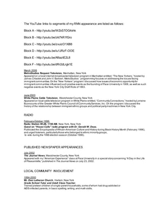 The YouTube links to segments of my RNN appearance are listed as follows:
Block A - http://youtu.be/WZxS7OG4xhk
Block B - http://youtu.be/zkt7kR1fGro
Block C - http://youtu.be/zvuizO1XI88
Block D - http://youtu.be/iu1JRzF-OOE
Block E - http://youtu.be/AfiiaztE2L8
Block F - http://youtu.be/dRr2dLrgk1E
March 2006
MetroStudios Request Television, Manhattan, New York
Appeared on a local internet-broadcasted television program in Manhattan entitled, “The New Yorkers,” hosted by
James Chladek and John V. Barbieri. MetroStudios’ programming focuses on addressing the issues facing
immigrantcommunities. On the “New Yorkers” program I discussed how issues ofeconomic opportunityfor
immigrantcommunities influenced such positive events as the founding of Pace University in 1906, as well as such
negative events as the New York City Draft Riots of 1863.
June 2003
White Plains Cable Television, Westchester County, New York
Appeared on local cable television program in White Plains entitled, “CommunityConnections,” hosted byLorraine
Buonocunto of the Greater White Plains Council ofCommunityServices,Inc. On the program I discussed the
history of the relationship between immigrantethnic groups and political partymachines in New York City.
RADIO
February-October 1996:
Radio Station WLIB, 1190 AM, New York, New York
Guest on “House Calls” radio program with Dr. Gerald W. Deas.
Publicized the Encyclopedia ofAfrican-American Culture and History during Black History Month (February 1996),
and urged listeners, particularlythose who belonged to ethnic minoritygroups,
to vote during the 1996 election season (October 1996).
PUBLISHED NEWSPAPER APPEARANCES
July 2002
The Journal News,Westchester County, New York
Appeared with my “American Experience” class atPace University in a special storyconcerning “A Day in the Life
of Pleasantville,” published in The Journal News on July 23, 2002.
LOCAL COMMUNITY INVOLVEMENT
1994-2000
Mt. Zion Lutheran Church, Harlem,New York
Grade School Tutor and Adult Class Teacher.
Trained preteen children of single-parenthouseholds, some ofwhom had drug-addicted or
AIDS-infected parents, in basic spelling,writing, and math skills.
 