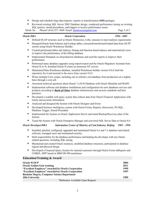  Design and schedule large data imports, exports or transformation SSIS packages
 Reviewed existing SQL Server 2005 Database design, conducted performance tuning on existing
SQL queries, stored procedures, and triggers to resolve performance issues
Derek Xu Phone# (416) 557- 4840 Email: derekxuxu@gmail.com Page 2 of 2
Oracle DBA Oracle Corporation 1994 - 2005
 Defined OLAP structure such as Oracle Dimension, Cube, measure to meet analysis requirements
 Designed Oracle Start Schema and Lookup tables, extracted/transformed/loaded data from OLTP
system using Oracle Warehouse Builder
 Created partitioned tables and indexes, bitmap and function based indexes and materialized views
to improve the performance of the billing database
 Implemented Statspack on all production databases and used the reports to improve their
performance
 Performed many database upgrades using import/export and the Oracle Migration Assistant from
Oracle 8i to 9i, Installed Oracle 9i client on numerous NT servers
 Maintained Data Warehouse database, installed Warehouse builder version 9.0.4, built the
repository for it and assisted in the move from version 9.0.2
 Wrote multiple Unix scripts, including one to refresh a test database from production on a nightly
basis through a cron job
 Answered technical questions about Oracle 7.x/8i/9i Database with Oracle Metalink and WebIV
 Implemented software and database installations and configuration for new databases services and
products according to Bank of China database infrastructure and security standards and best
practices
 Developed a scalable web query system that collects data from Oracle Financial Application with
timely and accurate information
 Analyzed and designed the System with Oracle Designer and Erwin
 Developed business intelligence system with Oracle Forms, Reports, Discoverer, PL/SQL,
Database Trigger, Stored Procedure
 Implemented the System on Oracle Application Server and tested Backup/Recovery plan of the
System
 Tuned the System with Oracle Enterprise Manager and converted SQL Server Data to Oracle 8.0
Oracle Developer/DBA Information Center of Ministry of Coal Industry, Beijing 1985 – 1994
 Installed, patched, configured, upgraded and maintained Oracle 6.x and 7.x database and related
software, managed users and maintained security,
 Held responsibility for the database performance and helping the developer with any Oracle
related questions, including SQL tuning.
 Maintained and created Oracle instances, modified database structures, participated in database
logical and physical design
 Developed a Financial Query System for internal customers through Oracle Forms &Reports and
COBOL, ISPF based on IBM OS/390 mainframe
Education/Training & Award
Oracle 9i OCP 2004
Oracle Golden Gate training 2011
“Excellent Employee” awarded by Oracle Corporation 1999
“Excellent Employee” awarded by Oracle Corporation 1997
Bachelor Degree, Computer Science Department
Jilin University 1985
*Reference Available Upon Request.
2
 
