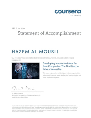 coursera.org
Statement of Accomplishment
APRIL 12, 2013
HAZEM AL MOUSLI
HAS SUCCESSFULLY COMPLETED THE UNIVERSITY OF MARYLAND, COLLEGE PARK'S ONLINE
OFFERING OF
Developing Innovative Ideas for
New Companies: The First Step in
Entrepreneurship
This course explores how to identify and evaluate opportunities
based on real customer needs, develop solid business models, and
create successful companies.
DR. JAMES V. GREEN
MARYLAND TECHNOLOGY ENTERPRISE INSTITUTE
UNIVERSITY OF MARYLAND
PLEASE NOTE: THE ONLINE OFFERING OF THIS CLASS DOES NOT REFLECT THE ENTIRE CURRICULUM OFFERED TO STUDENTS ENROLLED AT
THE UNIVERSITY OF MARYLAND, COLLEGE PARK. THIS STATEMENT DOES NOT AFFIRM THAT THIS STUDENT WAS ENROLLED AS A STUDENT AT
THE UNIVERSITY OF MARYLAND, COLLEGE PARK IN ANY WAY. IT DOES NOT CONFER A UNIVERSITY OF MARYLAND, COLLEGE PARK GRADE; IT
DOES NOT CONFER UNIVERSITY OF MARYLAND, COLLEGE PARK CREDIT; IT DOES NOT CONFER A UNIVERSITY OF MARYLAND, COLLEGE PARK
DEGREE; AND IT DOES NOT VERIFY THE IDENTITY OF THE STUDENT.
 