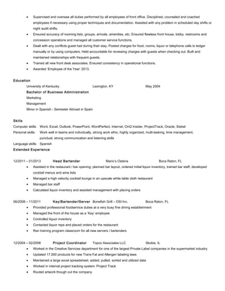 • Supervised and oversaw all duties performed by all employees of front office. Disciplined, counseled and coached
employees if necessary using proper techniques and documentation. Assisted with any problem in scheduled day shifts or
night audit shifts.
• Ensured accuracy of rooming lists, groups, arrivals, amenities, etc. Ensured flawless front house, lobby, restrooms and
concession operations and managed all customer service functions.
• Dealt with any conflicts guest had during their stay. Posted charges for food, rooms, liquor or telephone calls to ledger
manually or by using computers. Held accountable for reviewing charges with guests when checking out. Built and
maintained relationships with frequent guests.
• Trained all new front desk associates. Ensured consistency in operational functions.
• Awarded ‘Employee of the Year’ 2013.
Education
University of Kentucky Lexington, KY May 2004
Bachelor of Business Administration
Marketing
Management
Minor in Spanish - Semester Abroad in Spain
Skills
Computer skills: Word, Excel, Outlook, PowerPoint, WordPerfect, Internet, OnQ Insider, ProjectTrack, Oracle, Siebel
Personal skills: Work well in teams and individually, strong work ethic, highly organized, multi-tasking, time management,
punctual, strong communication and listening skills
Language skills: Spanish
Extended Experience
12/2011 – 01/2013 Head Bartender Mario’s Osteria Boca Raton, FL
• Assisted in the restaurant / bar opening; planned bar layout, ordered initial liquor inventory, trained bar staff, developed
cocktail menus and wine lists
• Managed a high velocity cocktail lounge in an upscale white table cloth restaurant
• Managed bar staff
• Calculated liquor inventory and assisted management with placing orders
06/2008 – 11/2011 Key/Bartender/Server Bonefish Grill – OSI Inc. Boca Raton, FL
• Provided professional foodservice duties at a very busy fine dining establishment
• Managed the front of the house as a ‘Key’ employee
• Controlled liquor inventory
• Contacted liquor reps and placed orders for the restaurant
• Ran training program classroom for all new servers / bartenders
12/2004 – 02/2008 Project Coordinator Topco Associates LLC Skokie, IL
• Worked in the Creative Services department for one of the largest Private Label companies in the supermarket industry
• Updated 17,000 products for new Trans Fat and Allergen labeling laws
• Maintained a large excel spreadsheet; added, pulled, sorted and utilized data
• Worked in internal project tracking system: Project Track
• Routed artwork though out the company
 