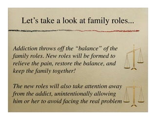 Let’s take a look at family roles...
Addiction throws off the “balance” of the
family roles. New roles will be formed to
relieve the pain, restore the balance, and
keep the family together!
The new roles will also take attention away
from the addict, unintentionally allowing
him or her to avoid facing the real problem
 