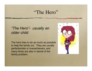 “The Hero”
“The Hero”- usually an
older child
The hero tries to do as much as possible
to help the family out. They are usually
perfectionists or overachievers, and
many times are also in denial of the
family problem.
 